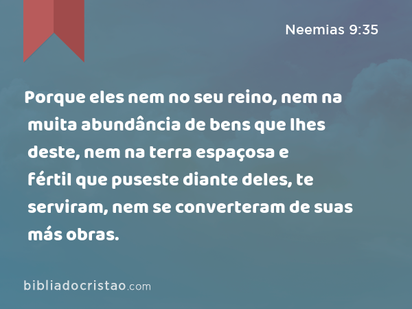 Porque eles nem no seu reino, nem na muita abundância de bens que lhes deste, nem na terra espaçosa e fértil que puseste diante deles, te serviram, nem se converteram de suas más obras. - Neemias 9:35