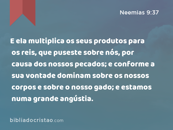 E ela multiplica os seus produtos para os reis, que puseste sobre nós, por causa dos nossos pecados; e conforme a sua vontade dominam sobre os nossos corpos e sobre o nosso gado; e estamos numa grande angústia. - Neemias 9:37