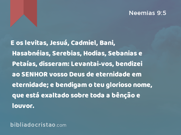 E os levitas, Jesuá, Cadmiel, Bani, Hasabnéias, Serebias, Hodias, Sebanias e Petaías, disseram: Levantai-vos, bendizei ao SENHOR vosso Deus de eternidade em eternidade; e bendigam o teu glorioso nome, que está exaltado sobre toda a bênção e louvor. - Neemias 9:5