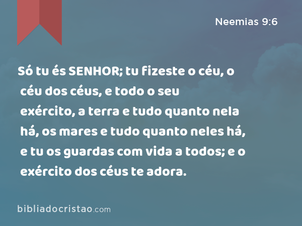 Só tu és SENHOR; tu fizeste o céu, o céu dos céus, e todo o seu exército, a terra e tudo quanto nela há, os mares e tudo quanto neles há, e tu os guardas com vida a todos; e o exército dos céus te adora. - Neemias 9:6