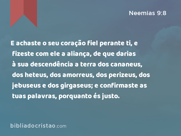 E achaste o seu coração fiel perante ti, e fizeste com ele a aliança, de que darias à sua descendência a terra dos cananeus, dos heteus, dos amorreus, dos perizeus, dos jebuseus e dos girgaseus; e confirmaste as tuas palavras, porquanto és justo. - Neemias 9:8