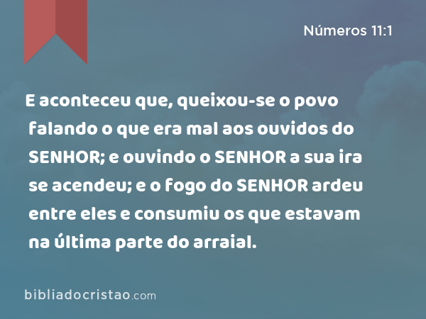 E aconteceu que, queixou-se o povo falando o que era mal aos ouvidos do SENHOR; e ouvindo o SENHOR a sua ira se acendeu; e o fogo do SENHOR ardeu entre eles e consumiu os que estavam na última parte do arraial. - Números 11:1