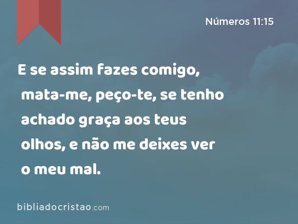 E se assim fazes comigo, mata-me, peço-te, se tenho achado graça aos teus olhos, e não me deixes ver o meu mal. - Números 11:15