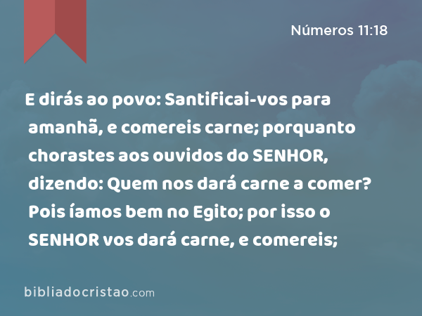 E dirás ao povo: Santificai-vos para amanhã, e comereis carne; porquanto chorastes aos ouvidos do SENHOR, dizendo: Quem nos dará carne a comer? Pois íamos bem no Egito; por isso o SENHOR vos dará carne, e comereis; - Números 11:18