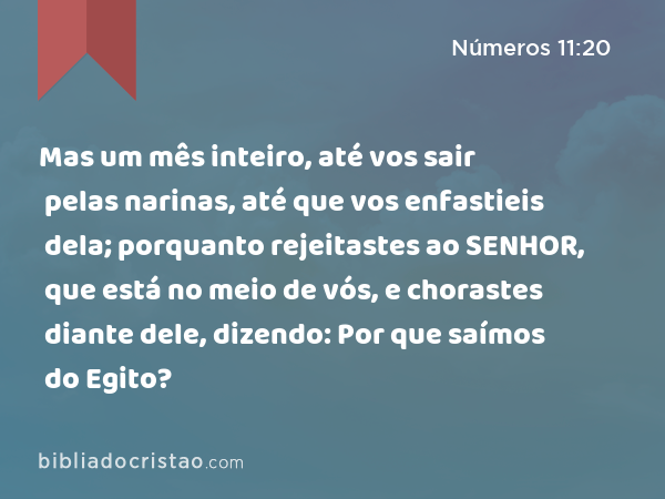 Mas um mês inteiro, até vos sair pelas narinas, até que vos enfastieis dela; porquanto rejeitastes ao SENHOR, que está no meio de vós, e chorastes diante dele, dizendo: Por que saímos do Egito? - Números 11:20