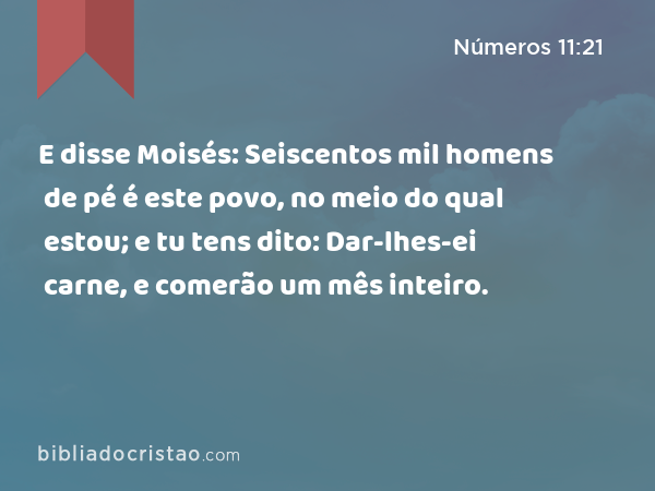 E disse Moisés: Seiscentos mil homens de pé é este povo, no meio do qual estou; e tu tens dito: Dar-lhes-ei carne, e comerão um mês inteiro. - Números 11:21