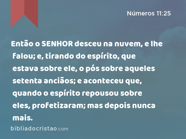 Então o SENHOR desceu na nuvem, e lhe falou; e, tirando do espírito, que estava sobre ele, o pós sobre aqueles setenta anciãos; e aconteceu que, quando o espírito repousou sobre eles, profetizaram; mas depois nunca mais. - Números 11:25