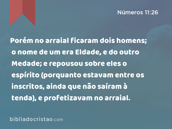 Porém no arraial ficaram dois homens; o nome de um era Eldade, e do outro Medade; e repousou sobre eles o espírito (porquanto estavam entre os inscritos, ainda que não saíram à tenda), e profetizavam no arraial. - Números 11:26