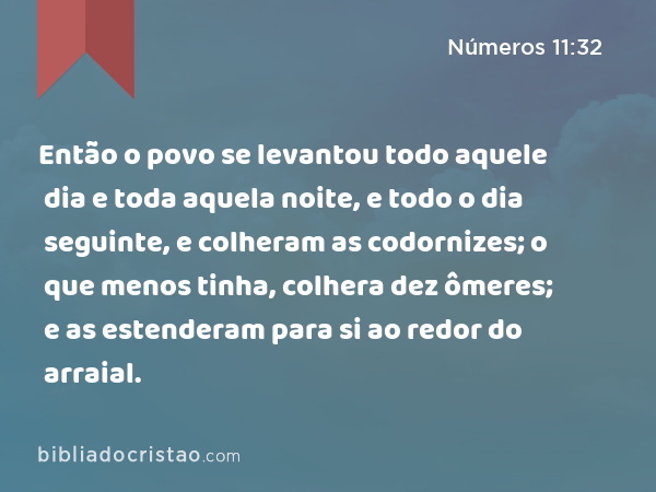 Então o povo se levantou todo aquele dia e toda aquela noite, e todo o dia seguinte, e colheram as codornizes; o que menos tinha, colhera dez ômeres; e as estenderam para si ao redor do arraial. - Números 11:32