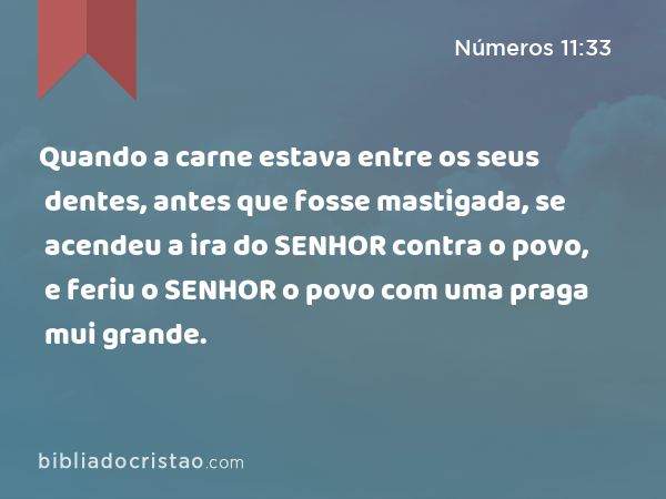 Quando a carne estava entre os seus dentes, antes que fosse mastigada, se acendeu a ira do SENHOR contra o povo, e feriu o SENHOR o povo com uma praga mui grande. - Números 11:33