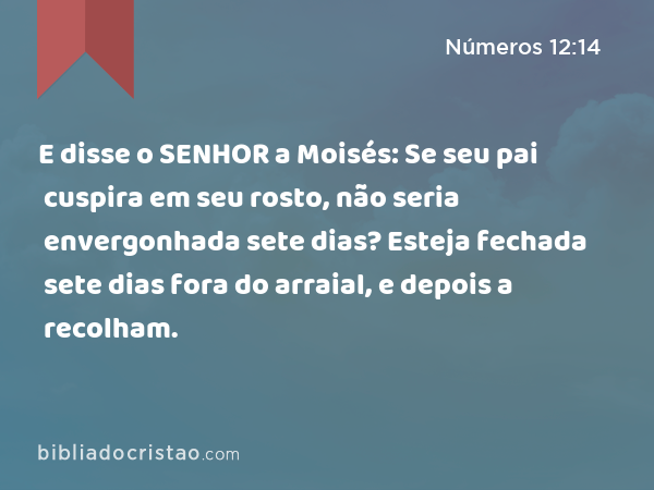 E disse o SENHOR a Moisés: Se seu pai cuspira em seu rosto, não seria envergonhada sete dias? Esteja fechada sete dias fora do arraial, e depois a recolham. - Números 12:14