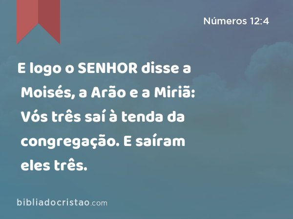 E logo o SENHOR disse a Moisés, a Arão e a Miriã: Vós três saí à tenda da congregação. E saíram eles três. - Números 12:4