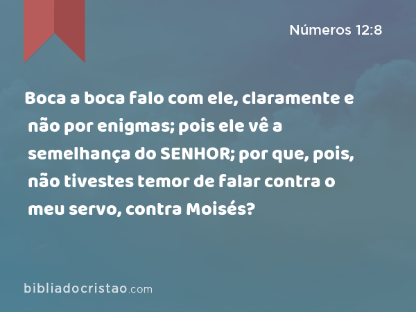 Boca a boca falo com ele, claramente e não por enigmas; pois ele vê a semelhança do SENHOR; por que, pois, não tivestes temor de falar contra o meu servo, contra Moisés? - Números 12:8