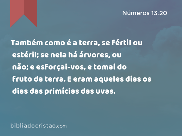 Também como é a terra, se fértil ou estéril; se nela há árvores, ou não; e esforçai-vos, e tomai do fruto da terra. E eram aqueles dias os dias das primícias das uvas. - Números 13:20