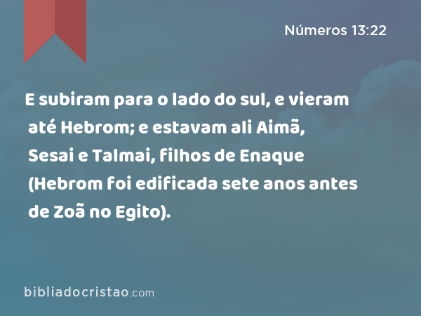 E subiram para o lado do sul, e vieram até Hebrom; e estavam ali Aimã, Sesai e Talmai, filhos de Enaque (Hebrom foi edificada sete anos antes de Zoã no Egito). - Números 13:22