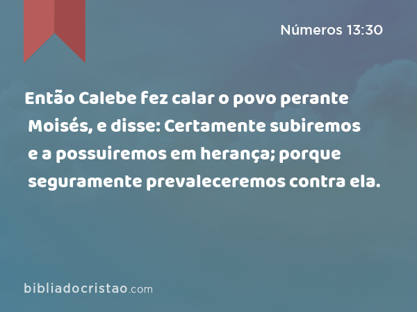 Então Calebe fez calar o povo perante Moisés, e disse: Certamente subiremos e a possuiremos em herança; porque seguramente prevaleceremos contra ela. - Números 13:30