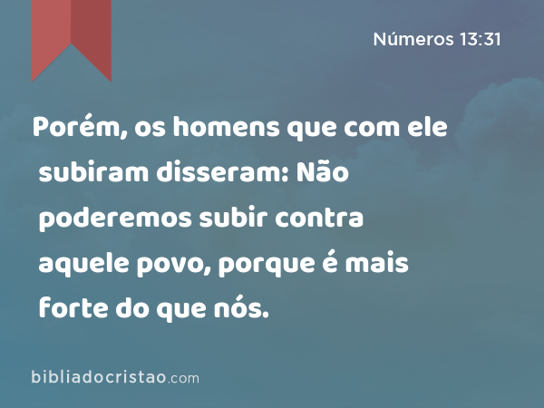 Porém, os homens que com ele subiram disseram: Não poderemos subir contra aquele povo, porque é mais forte do que nós. - Números 13:31