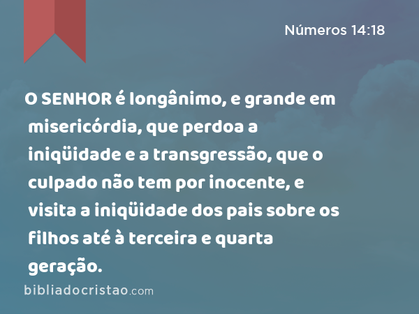 O SENHOR é longânimo, e grande em misericórdia, que perdoa a iniqüidade e a transgressão, que o culpado não tem por inocente, e visita a iniqüidade dos pais sobre os filhos até à terceira e quarta geração. - Números 14:18