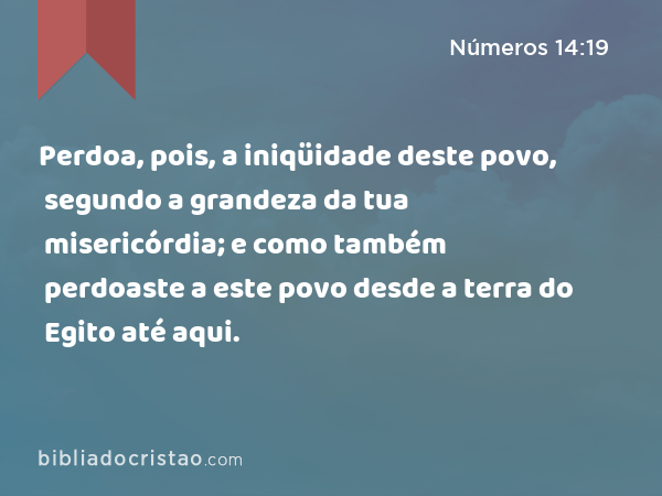 Perdoa, pois, a iniqüidade deste povo, segundo a grandeza da tua misericórdia; e como também perdoaste a este povo desde a terra do Egito até aqui. - Números 14:19