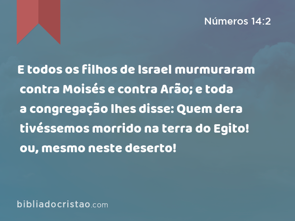 E todos os filhos de Israel murmuraram contra Moisés e contra Arão; e toda a congregação lhes disse: Quem dera tivéssemos morrido na terra do Egito! ou, mesmo neste deserto! - Números 14:2