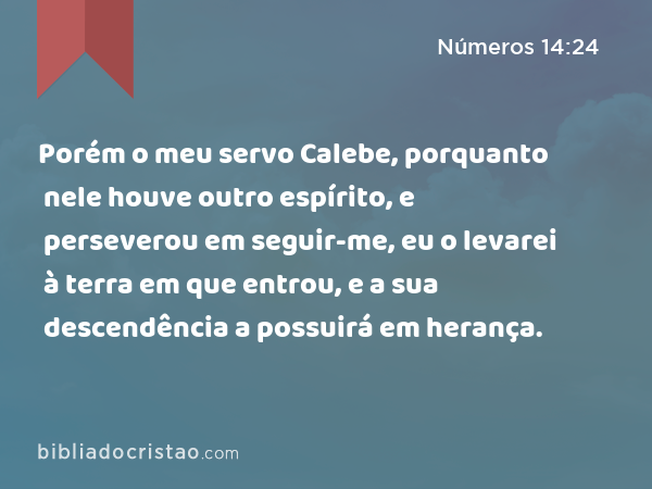 Porém o meu servo Calebe, porquanto nele houve outro espírito, e perseverou em seguir-me, eu o levarei à terra em que entrou, e a sua descendência a possuirá em herança. - Números 14:24