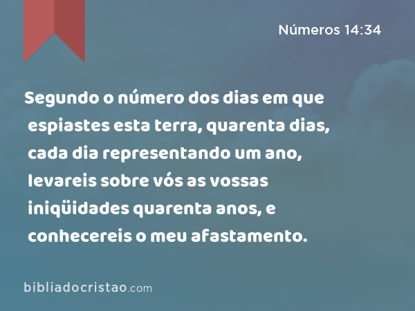 Segundo o número dos dias em que espiastes esta terra, quarenta dias, cada dia representando um ano, levareis sobre vós as vossas iniqüidades quarenta anos, e conhecereis o meu afastamento. - Números 14:34