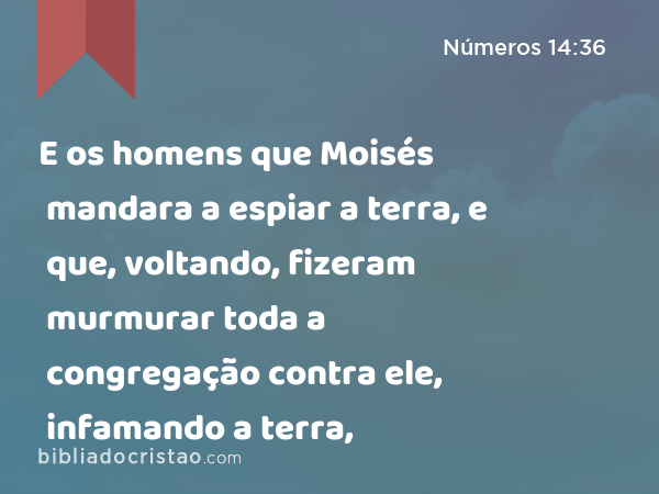 E os homens que Moisés mandara a espiar a terra, e que, voltando, fizeram murmurar toda a congregação contra ele, infamando a terra, - Números 14:36