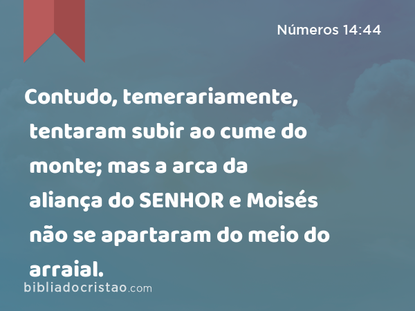 Contudo, temerariamente, tentaram subir ao cume do monte; mas a arca da aliança do SENHOR e Moisés não se apartaram do meio do arraial. - Números 14:44