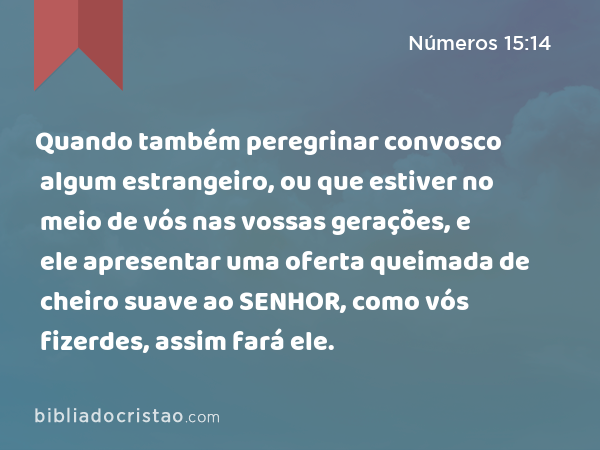 Quando também peregrinar convosco algum estrangeiro, ou que estiver no meio de vós nas vossas gerações, e ele apresentar uma oferta queimada de cheiro suave ao SENHOR, como vós fizerdes, assim fará ele. - Números 15:14