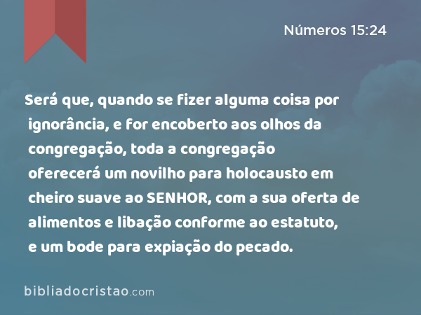 Será que, quando se fizer alguma coisa por ignorância, e for encoberto aos olhos da congregação, toda a congregação oferecerá um novilho para holocausto em cheiro suave ao SENHOR, com a sua oferta de alimentos e libação conforme ao estatuto, e um bode para expiação do pecado. - Números 15:24