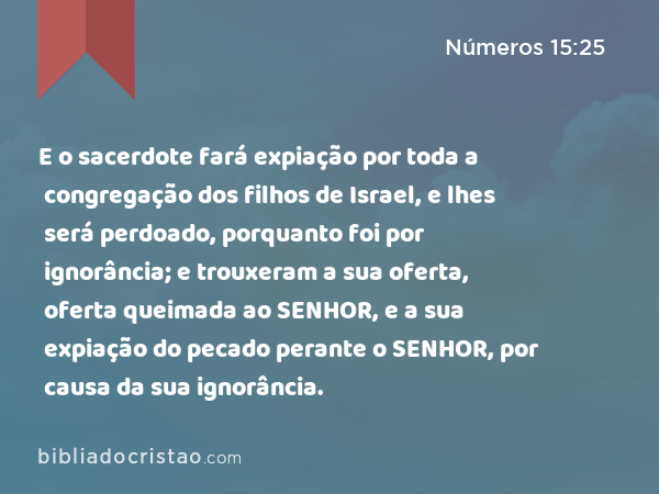 E o sacerdote fará expiação por toda a congregação dos filhos de Israel, e lhes será perdoado, porquanto foi por ignorância; e trouxeram a sua oferta, oferta queimada ao SENHOR, e a sua expiação do pecado perante o SENHOR, por causa da sua ignorância. - Números 15:25