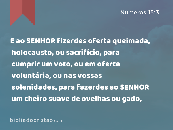 E ao SENHOR fizerdes oferta queimada, holocausto, ou sacrifício, para cumprir um voto, ou em oferta voluntária, ou nas vossas solenidades, para fazerdes ao SENHOR um cheiro suave de ovelhas ou gado, - Números 15:3