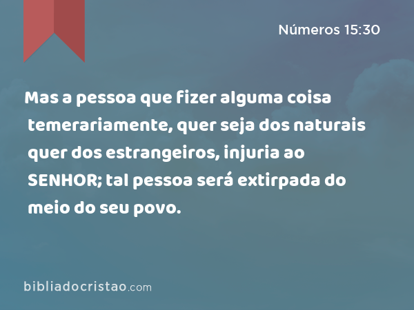 Mas a pessoa que fizer alguma coisa temerariamente, quer seja dos naturais quer dos estrangeiros, injuria ao SENHOR; tal pessoa será extirpada do meio do seu povo. - Números 15:30