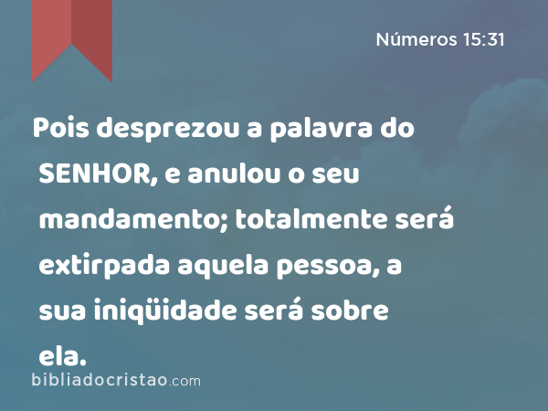 Pois desprezou a palavra do SENHOR, e anulou o seu mandamento; totalmente será extirpada aquela pessoa, a sua iniqüidade será sobre ela. - Números 15:31