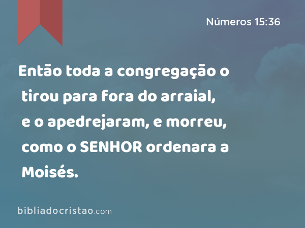 Então toda a congregação o tirou para fora do arraial, e o apedrejaram, e morreu, como o SENHOR ordenara a Moisés. - Números 15:36