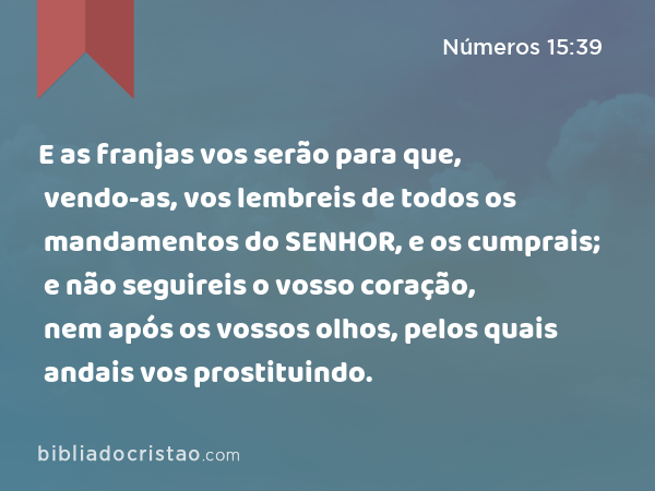 E as franjas vos serão para que, vendo-as, vos lembreis de todos os mandamentos do SENHOR, e os cumprais; e não seguireis o vosso coração, nem após os vossos olhos, pelos quais andais vos prostituindo. - Números 15:39