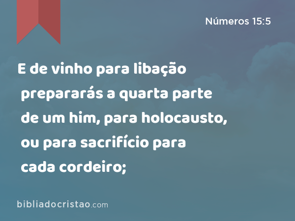 E de vinho para libação prepararás a quarta parte de um him, para holocausto, ou para sacrifício para cada cordeiro; - Números 15:5