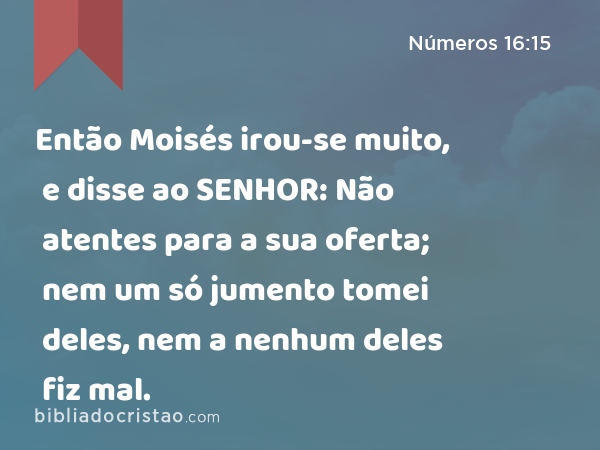 Então Moisés irou-se muito, e disse ao SENHOR: Não atentes para a sua oferta; nem um só jumento tomei deles, nem a nenhum deles fiz mal. - Números 16:15