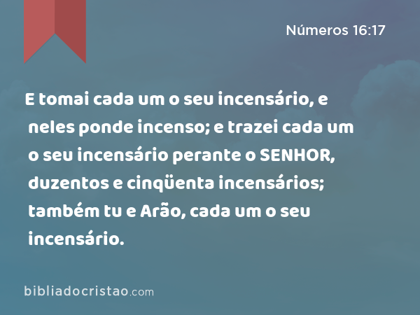 E tomai cada um o seu incensário, e neles ponde incenso; e trazei cada um o seu incensário perante o SENHOR, duzentos e cinqüenta incensários; também tu e Arão, cada um o seu incensário. - Números 16:17