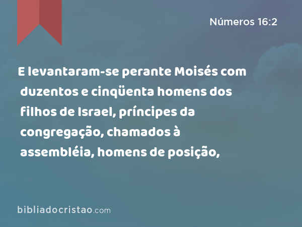 E levantaram-se perante Moisés com duzentos e cinqüenta homens dos filhos de Israel, príncipes da congregação, chamados à assembléia, homens de posição, - Números 16:2