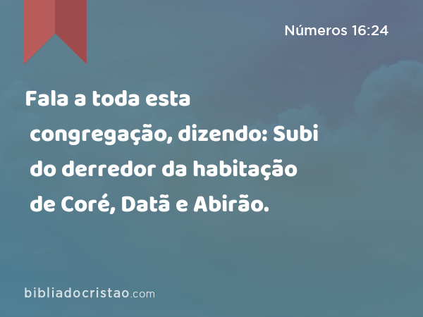 Fala a toda esta congregação, dizendo: Subi do derredor da habitação de Coré, Datã e Abirão. - Números 16:24