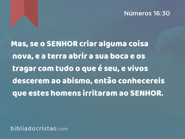 Mas, se o SENHOR criar alguma coisa nova, e a terra abrir a sua boca e os tragar com tudo o que é seu, e vivos descerem ao abismo, então conhecereis que estes homens irritaram ao SENHOR. - Números 16:30