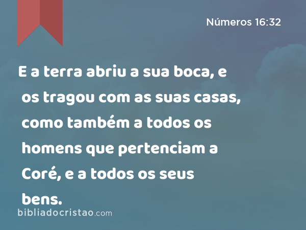 E a terra abriu a sua boca, e os tragou com as suas casas, como também a todos os homens que pertenciam a Coré, e a todos os seus bens. - Números 16:32