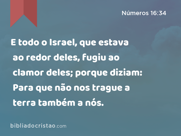 E todo o Israel, que estava ao redor deles, fugiu ao clamor deles; porque diziam: Para que não nos trague a terra também a nós. - Números 16:34