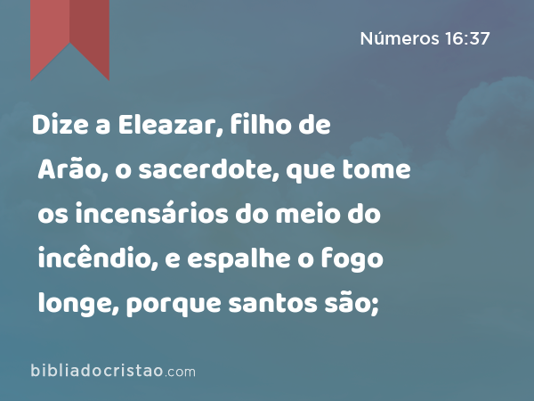 Dize a Eleazar, filho de Arão, o sacerdote, que tome os incensários do meio do incêndio, e espalhe o fogo longe, porque santos são; - Números 16:37