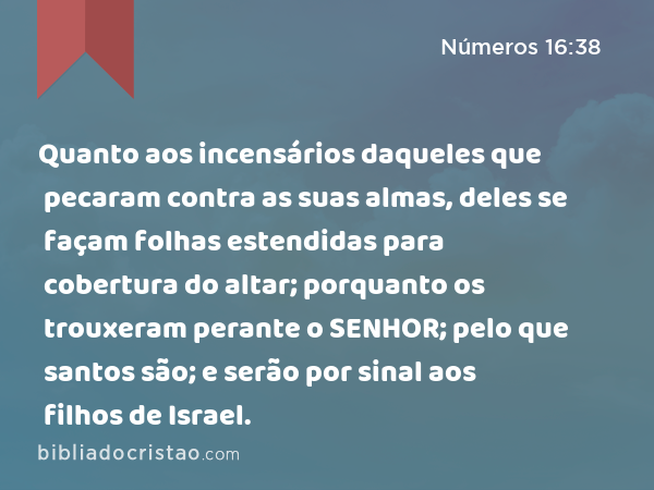 Quanto aos incensários daqueles que pecaram contra as suas almas, deles se façam folhas estendidas para cobertura do altar; porquanto os trouxeram perante o SENHOR; pelo que santos são; e serão por sinal aos filhos de Israel. - Números 16:38