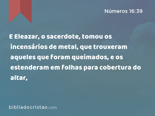 E Eleazar, o sacerdote, tomou os incensários de metal, que trouxeram aqueles que foram queimados, e os estenderam em folhas para cobertura do altar, - Números 16:39