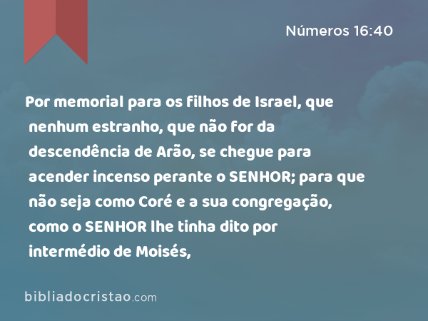 Por memorial para os filhos de Israel, que nenhum estranho, que não for da descendência de Arão, se chegue para acender incenso perante o SENHOR; para que não seja como Coré e a sua congregação, como o SENHOR lhe tinha dito por intermédio de Moisés, - Números 16:40