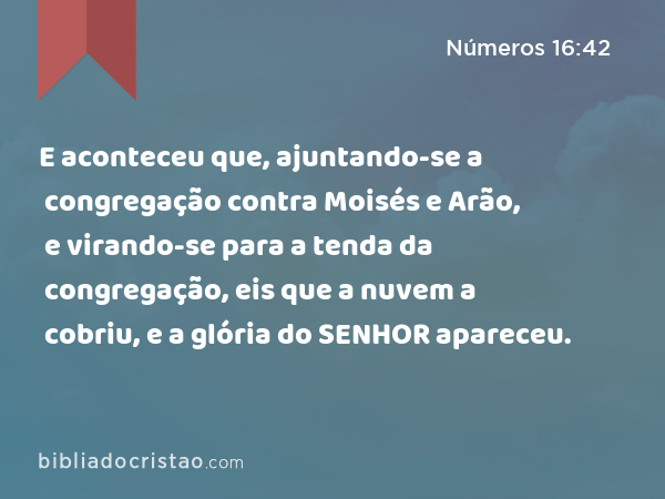 E aconteceu que, ajuntando-se a congregação contra Moisés e Arão, e virando-se para a tenda da congregação, eis que a nuvem a cobriu, e a glória do SENHOR apareceu. - Números 16:42