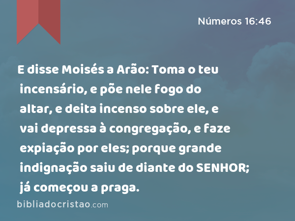 E disse Moisés a Arão: Toma o teu incensário, e põe nele fogo do altar, e deita incenso sobre ele, e vai depressa à congregação, e faze expiação por eles; porque grande indignação saiu de diante do SENHOR; já começou a praga. - Números 16:46